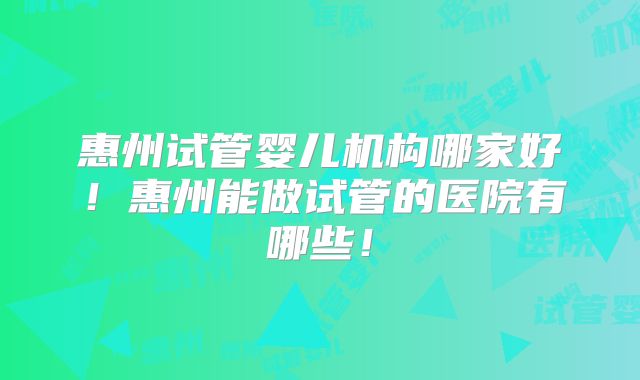 惠州试管婴儿机构哪家好！惠州能做试管的医院有哪些！