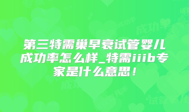 第三特需巢早衰试管婴儿成功率怎么样_特需iiib专家是什么意思！