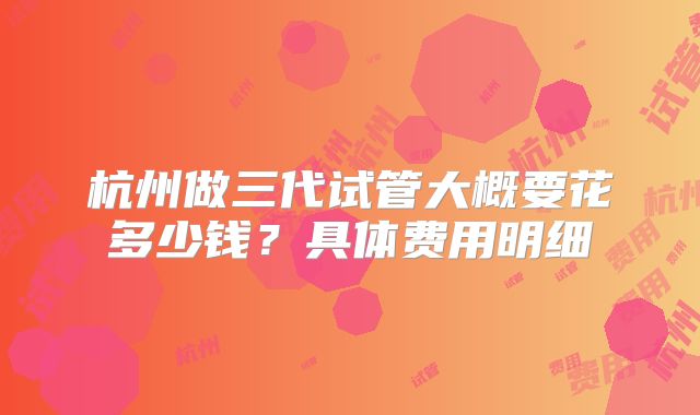 杭州做三代试管大概要花多少钱？具体费用明细