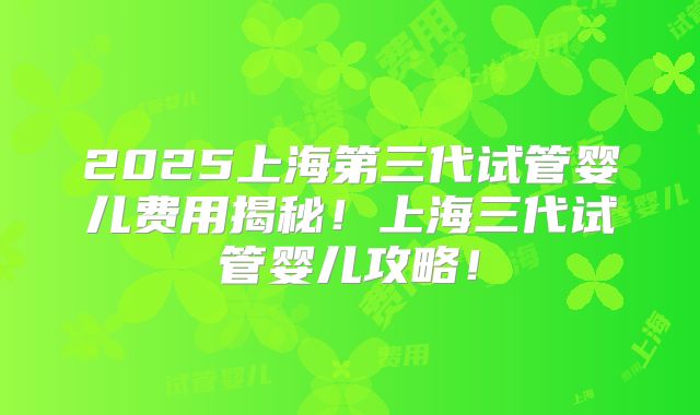 2025上海第三代试管婴儿费用揭秘！上海三代试管婴儿攻略！
