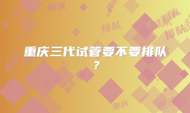 重庆三代试管要不要排队？