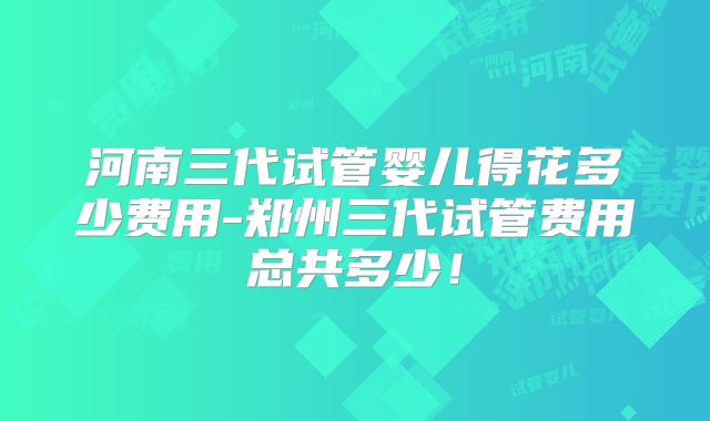 河南三代试管婴儿得花多少费用-郑州三代试管费用总共多少!
