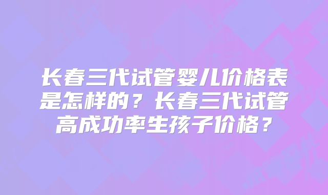 长春三代试管婴儿价格表是怎样的?长春三代试管高成功率生孩子价格?