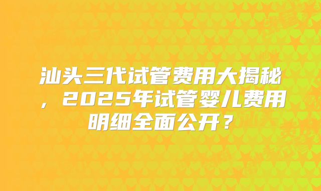 汕头三代试管费用大揭秘，2025年试管婴儿费用明细全面公开？