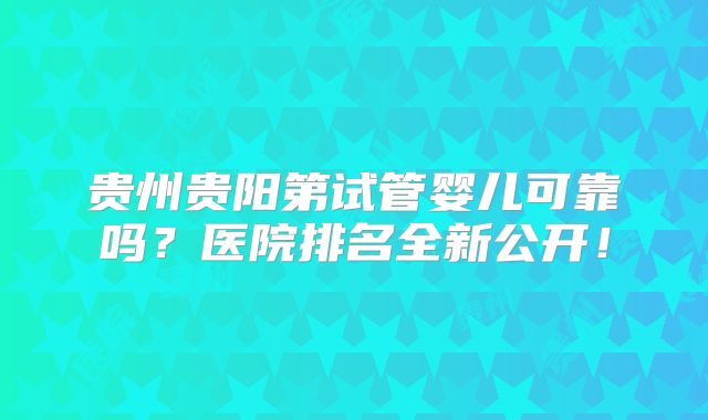 贵州贵阳第试管婴儿可靠吗？医院排名全新公开！