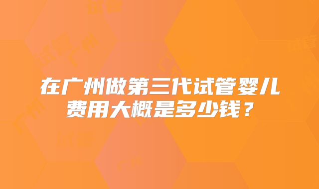 在广州做第三代试管婴儿费用大概是多少钱?
