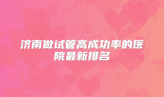 济南做试管高成功率的医院最新排名