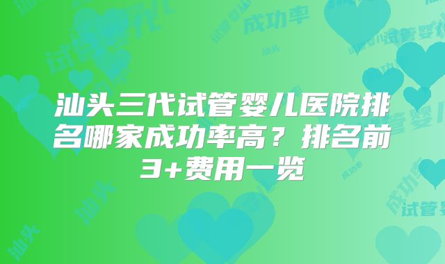 汕头三代试管婴儿医院排名哪家成功率高?排名前3+费用一览