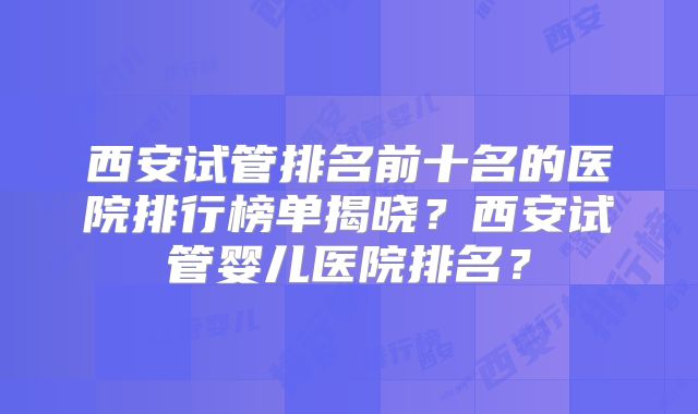 西安试管排名前十名的医院排行榜单揭晓？西安试管婴儿医院排名？