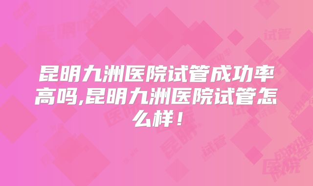 昆明九洲医院试管成功率高吗,昆明九洲医院试管怎么样!