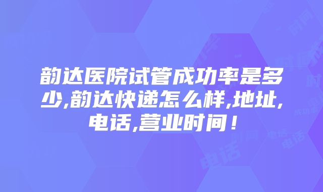 韵达医院试管成功率是多少,韵达快递怎么样,地址,电话,营业时间！