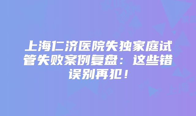 上海仁济医院失独家庭试管失败案例复盘：这些错误别再犯！