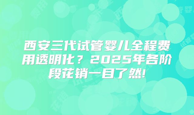 西安三代试管婴儿全程费用透明化？2025年各阶段花销一目了然!