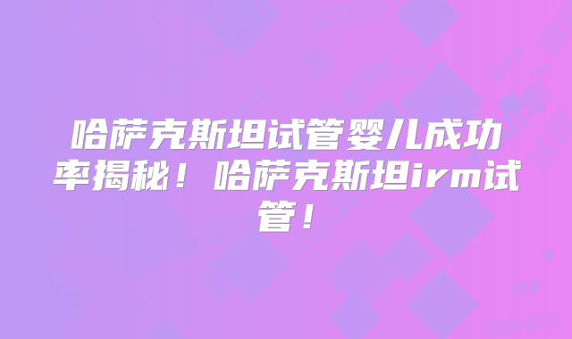 哈萨克斯坦试管婴儿成功率揭秘！哈萨克斯坦irm试管！