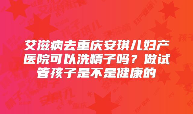 艾滋病去重庆安琪儿妇产医院可以洗精子吗?做试管孩子是不是健康的