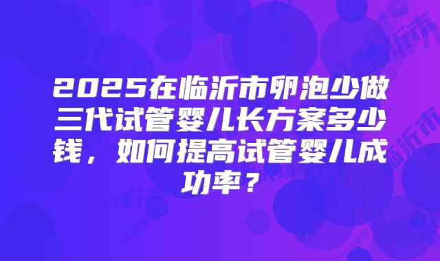 2025在临沂市卵泡少做三代试管婴儿长方案多少钱，如何提高试管婴儿成功率？
