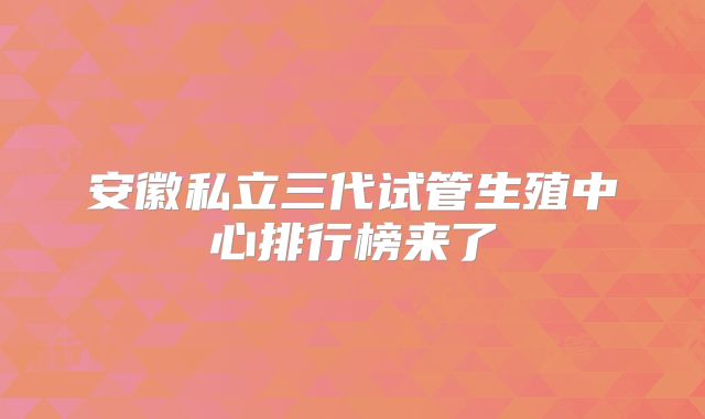 安徽私立三代试管生殖中心排行榜来了