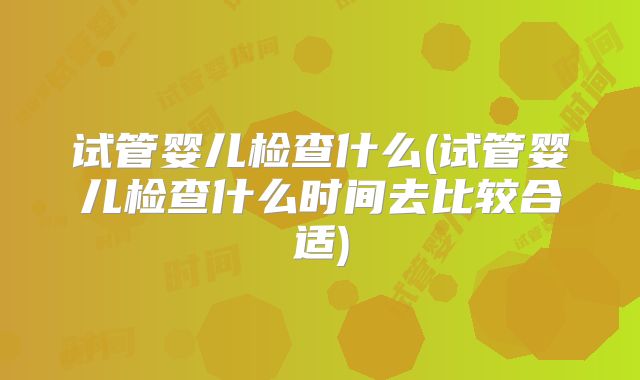 试管婴儿检查什么(试管婴儿检查什么时间去比较合适)