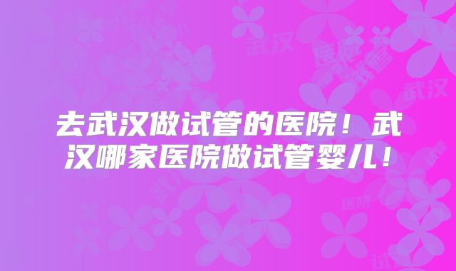 去武汉做试管的医院!武汉哪家医院做试管婴儿!