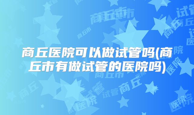 商丘医院可以做试管吗(商丘市有做试管的医院吗)