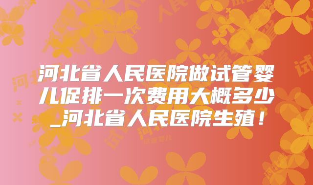 河北省人民医院做试管婴儿促排一次费用大概多少_河北省人民医院生殖!