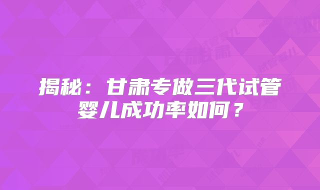 揭秘：甘肃专做三代试管婴儿成功率如何？