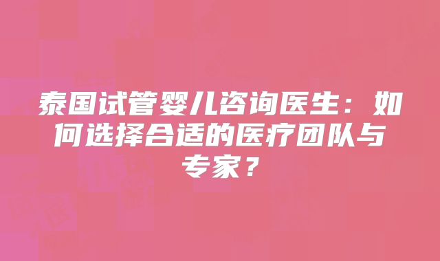 泰国试管婴儿咨询医生:如何选择合适的医疗团队与专家?