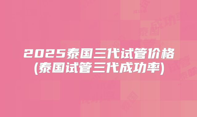 2025泰国三代试管价格(泰国试管三代成功率)