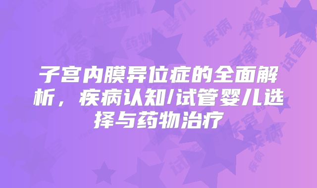 子宫内膜异位症的全面解析，疾病认知/试管婴儿选择与药物治疗