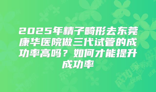 2025年精子畸形去东莞康华医院做三代试管的成功率高吗?如何才能提升成功率