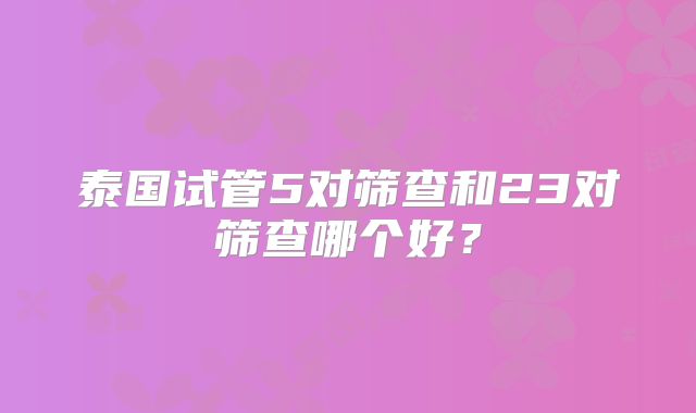 泰国试管5对筛查和23对筛查哪个好？