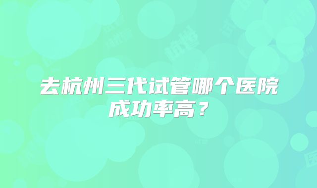 去杭州三代试管哪个医院成功率高？
