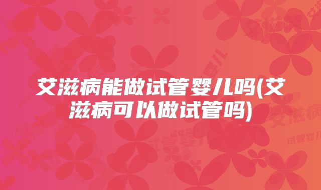 艾滋病能做试管婴儿吗(艾滋病可以做试管吗)
