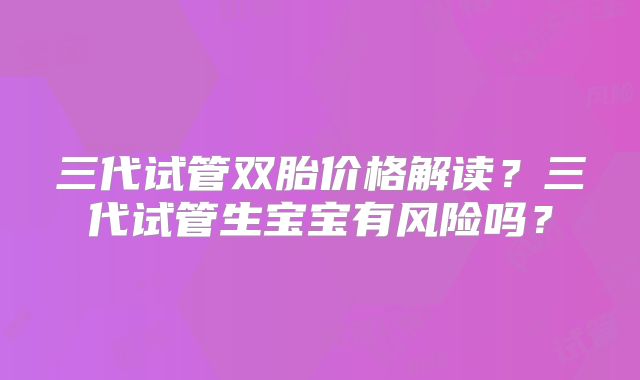 三代试管双胎价格解读?三代试管生宝宝有风险吗?