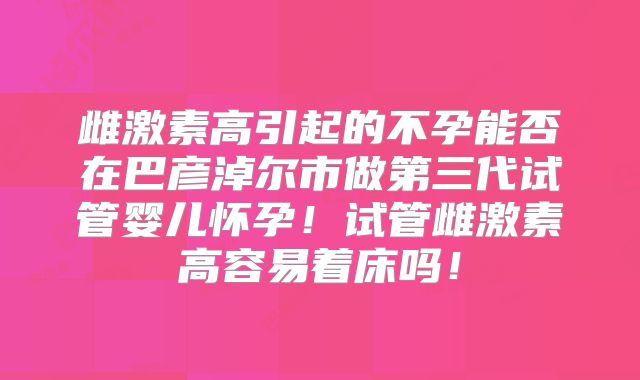 雌激素高引起的不孕能否在巴彦淖尔市做第三代试管婴儿怀孕!试管雌激素高容易着床吗!