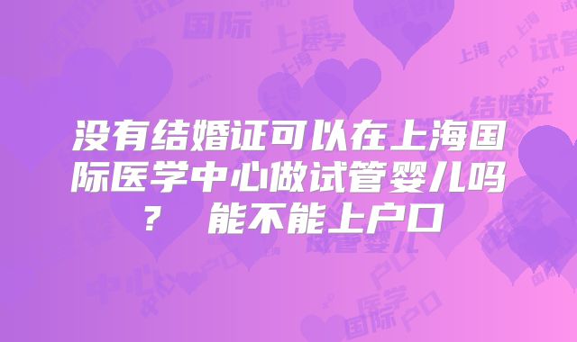 没有结婚证可以在上海国际医学中心做试管婴儿吗？ 能不能上户口