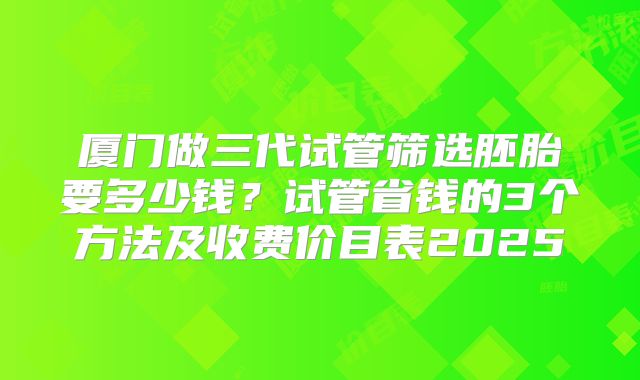 厦门做三代试管筛选胚胎要多少钱?试管省钱的3个方法及收费价目表2025