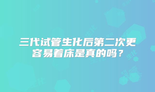 三代试管生化后第二次更容易着床是真的吗？