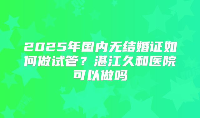 2025年国内无结婚证如何做试管？湛江久和医院可以做吗