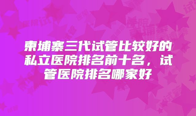 柬埔寨三代试管比较好的私立医院排名前十名，试管医院排名哪家好
