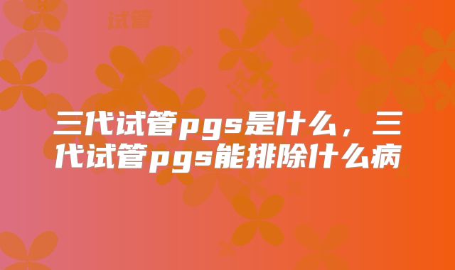 三代试管pgs是什么,三代试管pgs能排除什么病