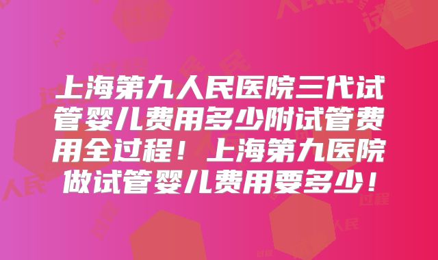 上海第九人民医院三代试管婴儿费用多少附试管费用全过程！上海第九医院做试管婴儿费用要多少！