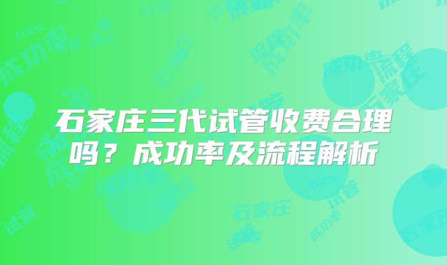 石家庄三代试管收费合理吗?成功率及流程解析