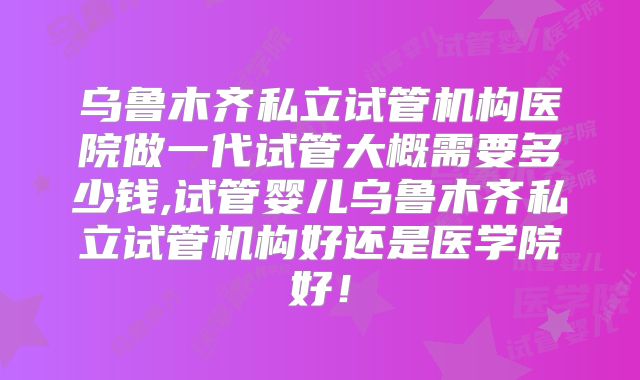 乌鲁木齐私立试管机构医院做一代试管大概需要多少钱,试管婴儿乌鲁木齐私立试管机构好还是医学院好！