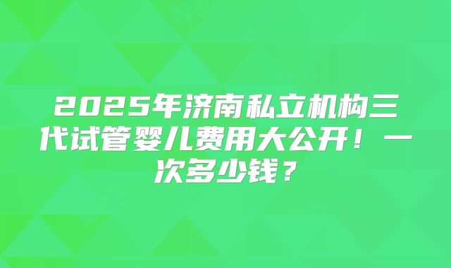 2025年济南私立机构三代试管婴儿费用大公开！一次多少钱？