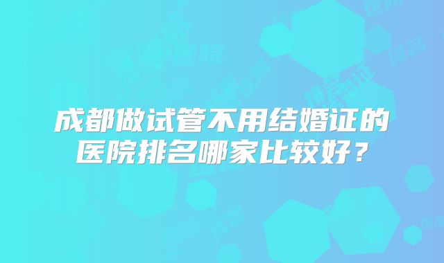 成都做试管不用结婚证的医院排名哪家比较好？