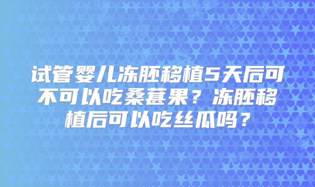 试管婴儿冻胚移植5天后可不可以吃桑葚果？冻胚移植后可以吃丝瓜吗？