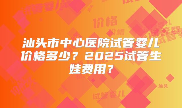 汕头市中心医院试管婴儿价格多少?2025试管生娃费用?