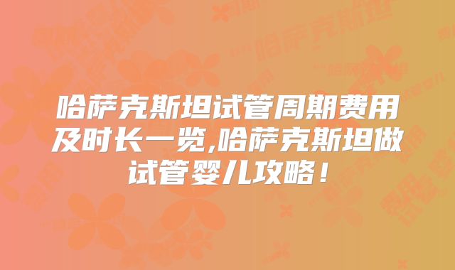 哈萨克斯坦试管周期费用及时长一览,哈萨克斯坦做试管婴儿攻略!