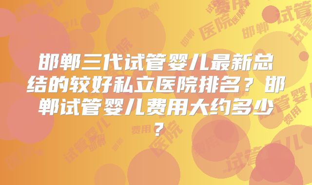 邯郸三代试管婴儿最新总结的较好私立医院排名?邯郸试管婴儿费用大约多少?